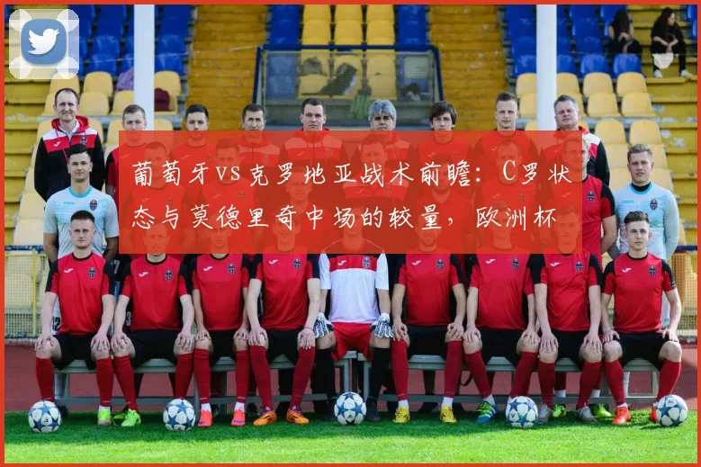 葡萄牙vs克罗地亚战术前瞻:C罗状态与莫德里奇中场的较量,欧洲杯关键战看点解析