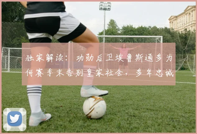 独家解读：功勋后卫埃鲁斯通多为何赛季末告别皇家社会，多年忠诚岁月画上句号