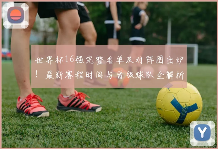 世界杯16强完整名单及对阵图出炉！最新赛程时间与晋级球队全解析