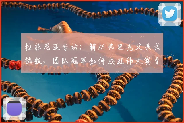 拉菲尼亚专访：解析弗里克父亲式执教，团队冠军如何成就伟大赛季