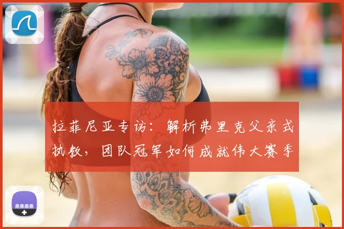 拉菲尼亚专访:解析弗里克父亲式执教,团队冠军如何成就伟大赛季
