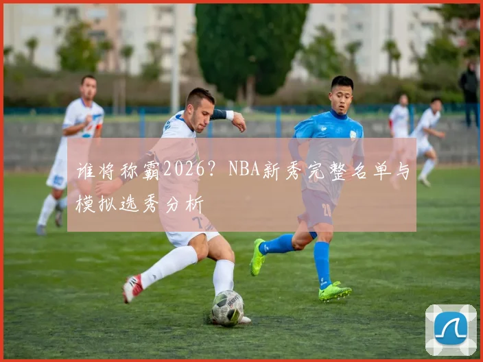 谁将称霸2026?NBA新秀完整名单与模拟选秀分析