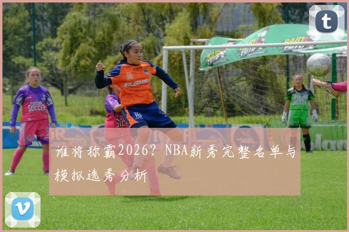 谁将称霸2026？NBA新秀完整名单与模拟选秀分析