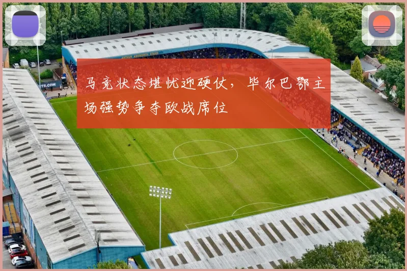 马竞状态堪忧迎硬仗，毕尔巴鄂主场强势争夺欧战席位