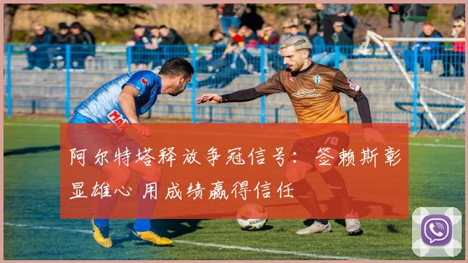 阿尔特塔释放争冠信号:签赖斯彰显雄心 用成绩赢得信任