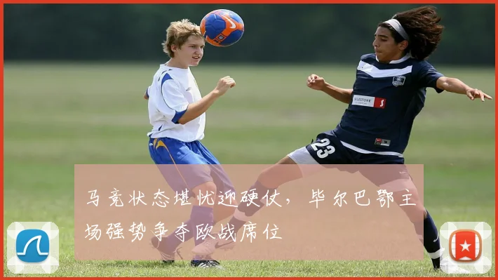 马竞状态堪忧迎硬仗,毕尔巴鄂主场强势争夺欧战席位